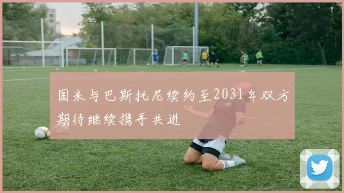 国米与巴斯托尼续约至2031年双方期待继续携手共进