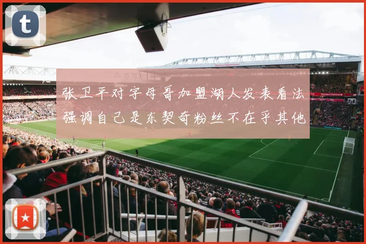 张卫平对字母哥加盟湖人发表看法强调自己是东契奇粉丝不在乎其他球员动态