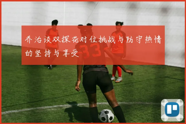 乔治谈双探花对位挑战与防守热情的坚持与享受