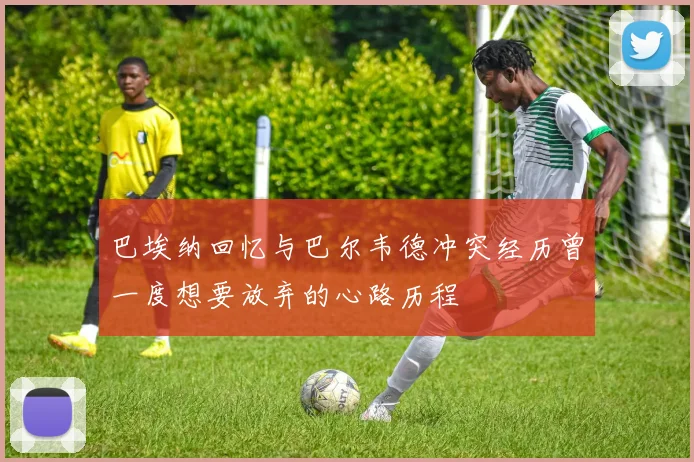 巴埃纳回忆与巴尔韦德冲突经历曾一度想要放弃的心路历程