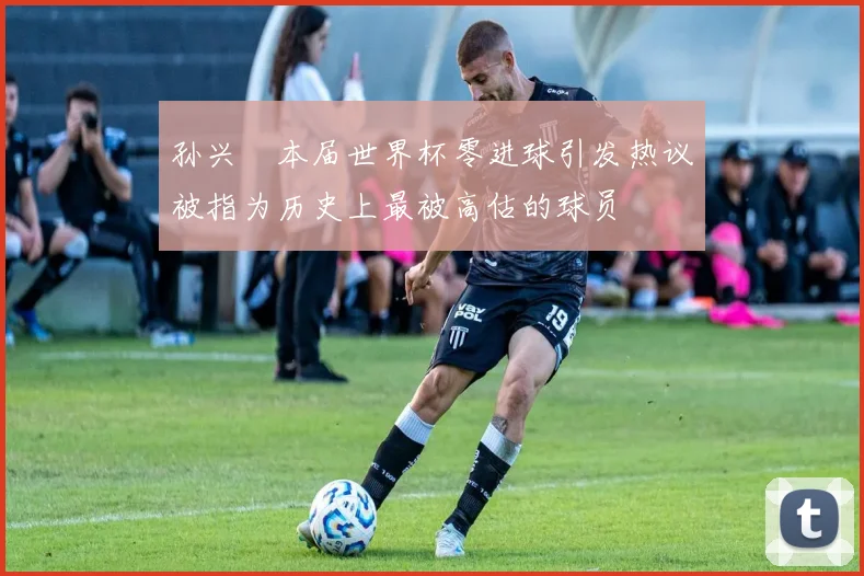 孙兴慜本届世界杯零进球引发热议被指为历史上最被高估的球员