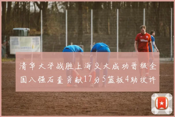 清华大学战胜上海交大成功晋级全国八强石奎贡献17分5篮板4助攻许熙桐斩获16分7篮板