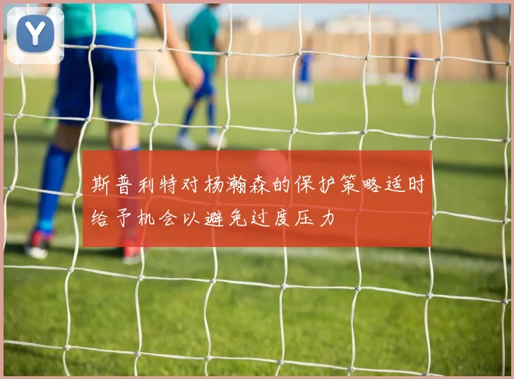 斯普利特对杨瀚森的保护策略适时给予机会以避免过度压力