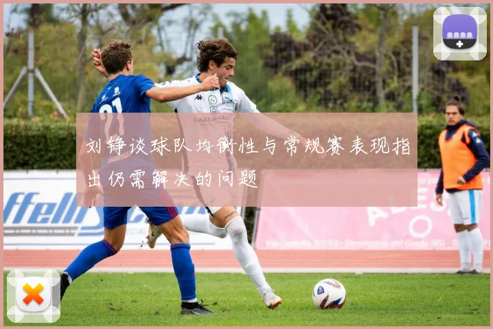 刘铮谈球队均衡性与常规赛表现指出仍需解决的问题