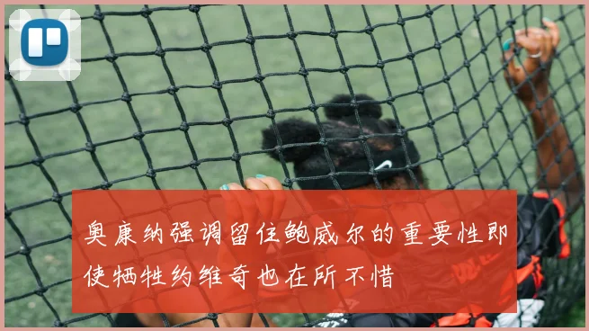 奥康纳强调留住鲍威尔的重要性即使牺牲约维奇也在所不惜