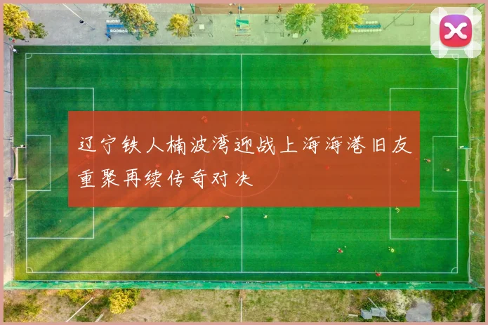 辽宁铁人楠波湾迎战上海海港旧友重聚再续传奇对决