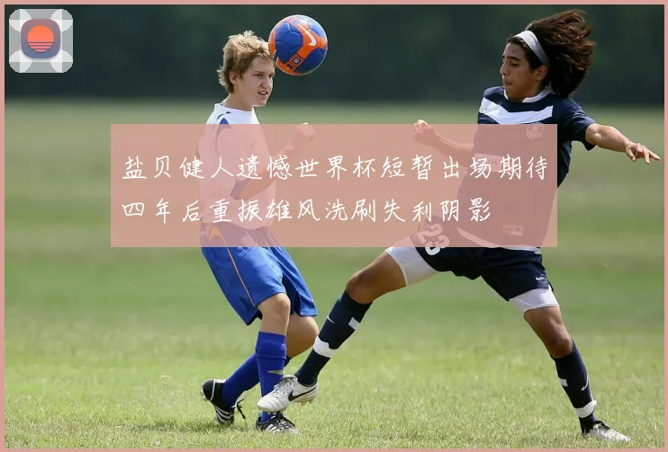 盐贝健人遗憾世界杯短暂出场期待四年后重振雄风洗刷失利阴影