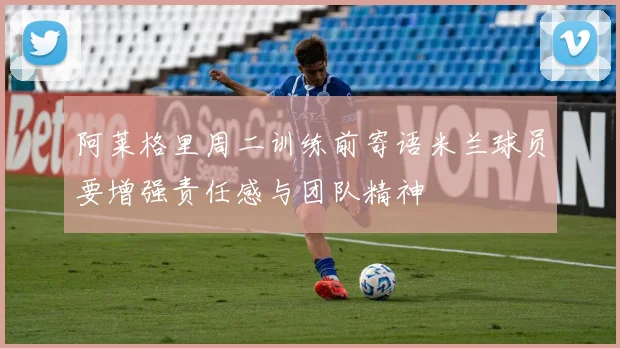 阿莱格里周二训练前寄语米兰球员要增强责任感与团队精神