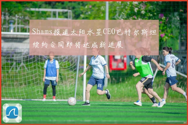 Shams报道太阳水星CEO巴特尔斯坦续约合同即将达成新进展