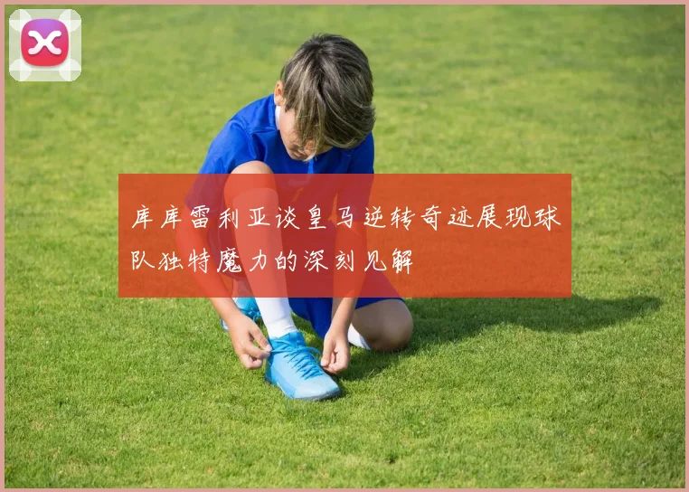 库库雷利亚谈皇马逆转奇迹展现球队独特魔力的深刻见解