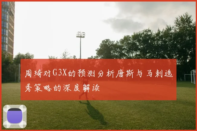 周琦对G3X的预测分析唐斯与马刺选秀策略的深度解读