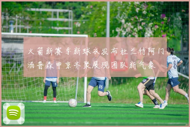 火箭新赛季新球衣发布杜兰特阿门汤普森申京齐聚展现团队新气象