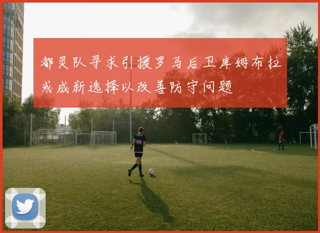 都灵队寻求引援罗马后卫库姆布拉或成新选择以改善防守问题