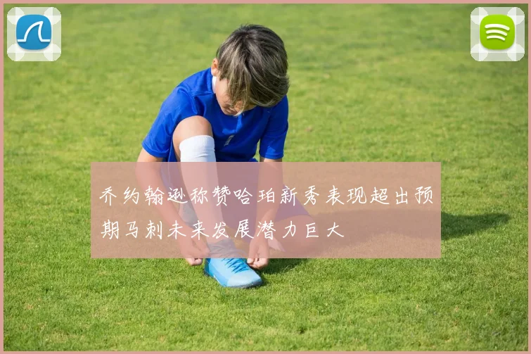 乔约翰逊称赞哈珀新秀表现超出预期马刺未来发展潜力巨大